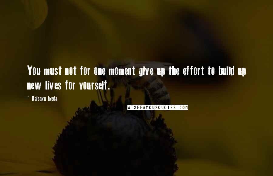 Daisaku Ikeda Quotes: You must not for one moment give up the effort to build up new lives for yourself.