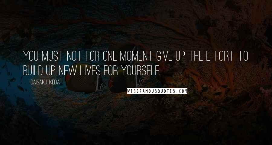 Daisaku Ikeda Quotes: You must not for one moment give up the effort to build up new lives for yourself.