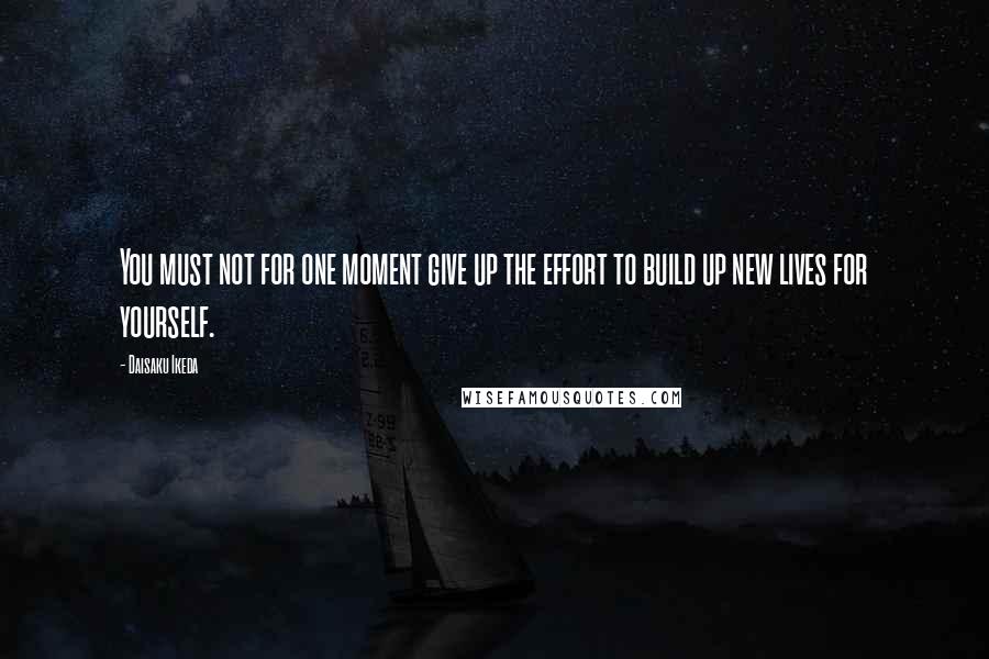 Daisaku Ikeda Quotes: You must not for one moment give up the effort to build up new lives for yourself.