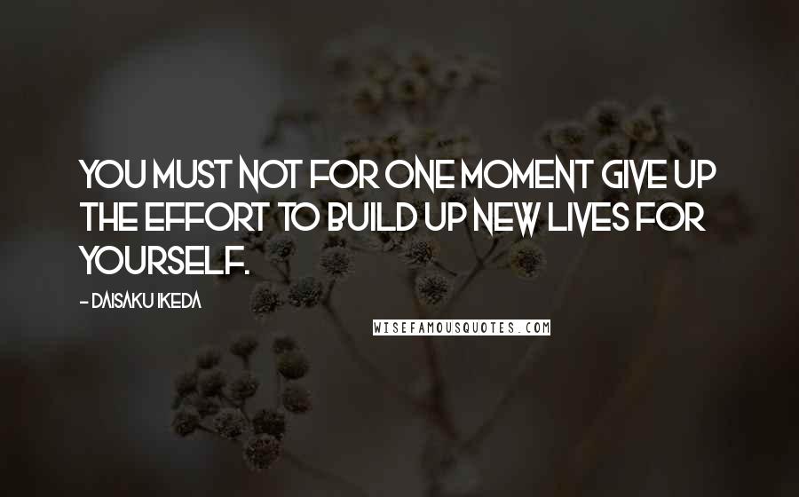 Daisaku Ikeda Quotes: You must not for one moment give up the effort to build up new lives for yourself.