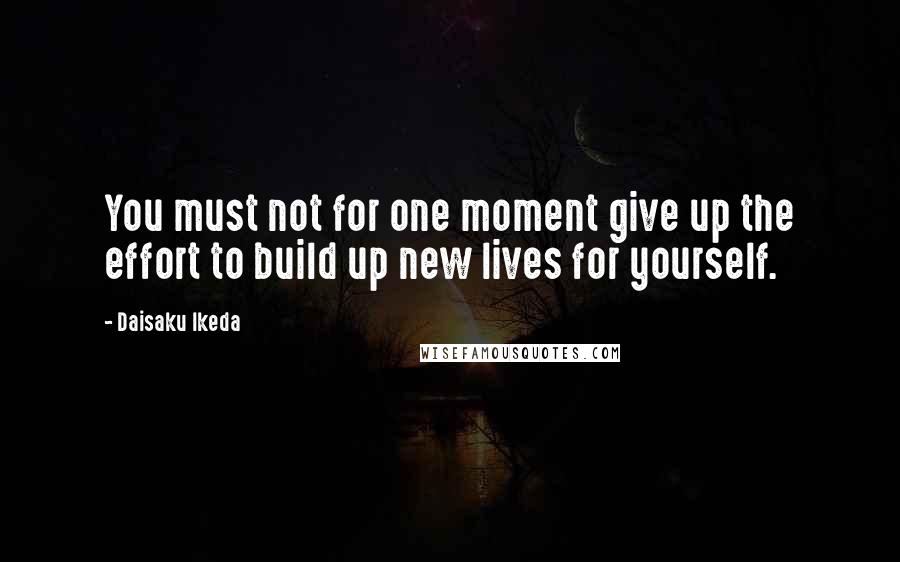 Daisaku Ikeda Quotes: You must not for one moment give up the effort to build up new lives for yourself.