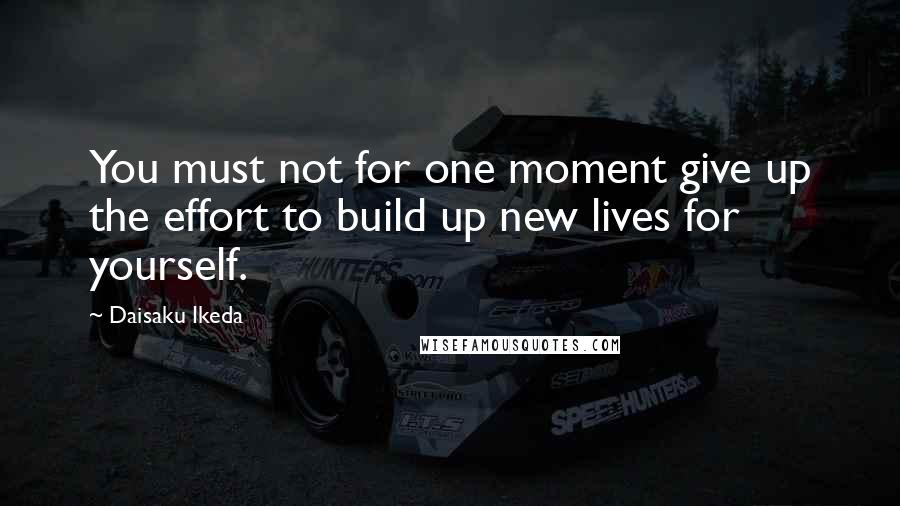 Daisaku Ikeda Quotes: You must not for one moment give up the effort to build up new lives for yourself.