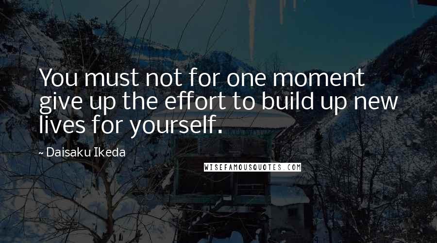 Daisaku Ikeda Quotes: You must not for one moment give up the effort to build up new lives for yourself.