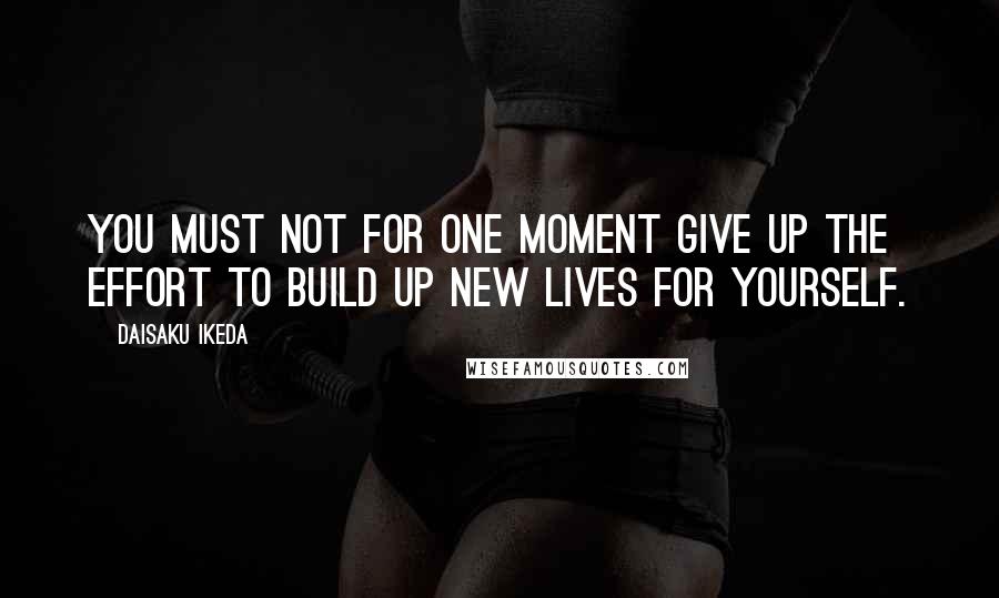 Daisaku Ikeda Quotes: You must not for one moment give up the effort to build up new lives for yourself.