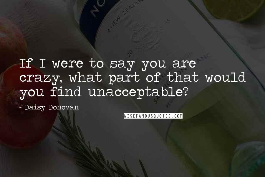 Daisy Donovan Quotes: If I were to say you are crazy, what part of that would you find unacceptable?