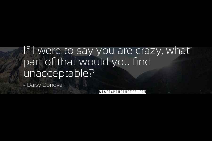 Daisy Donovan Quotes: If I were to say you are crazy, what part of that would you find unacceptable?