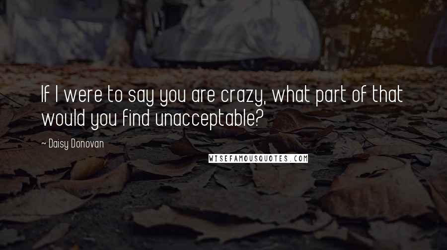 Daisy Donovan Quotes: If I were to say you are crazy, what part of that would you find unacceptable?