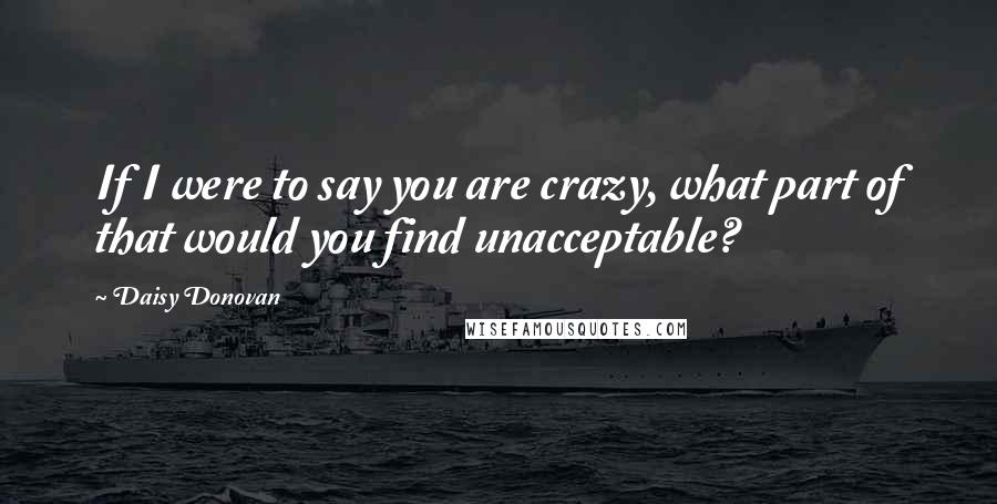Daisy Donovan Quotes: If I were to say you are crazy, what part of that would you find unacceptable?