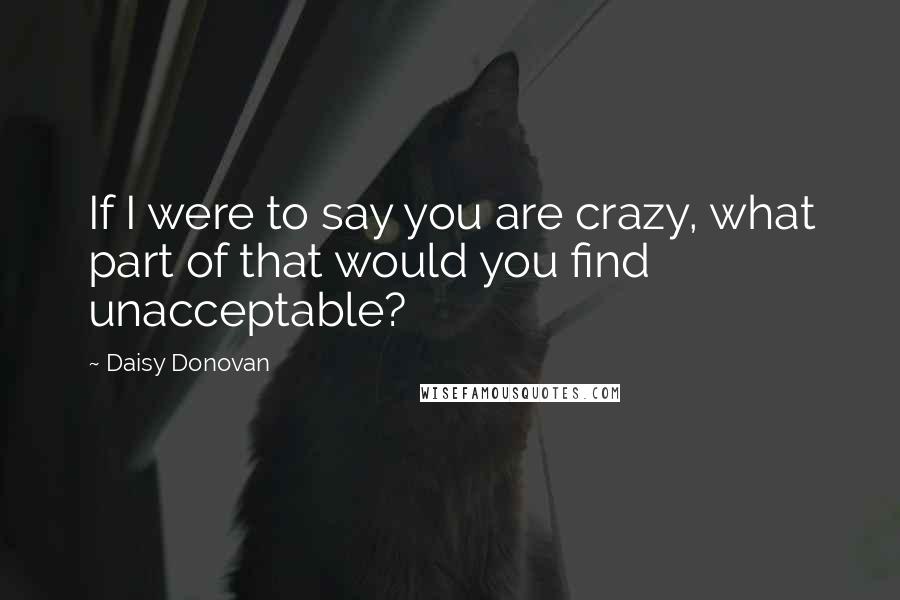 Daisy Donovan Quotes: If I were to say you are crazy, what part of that would you find unacceptable?
