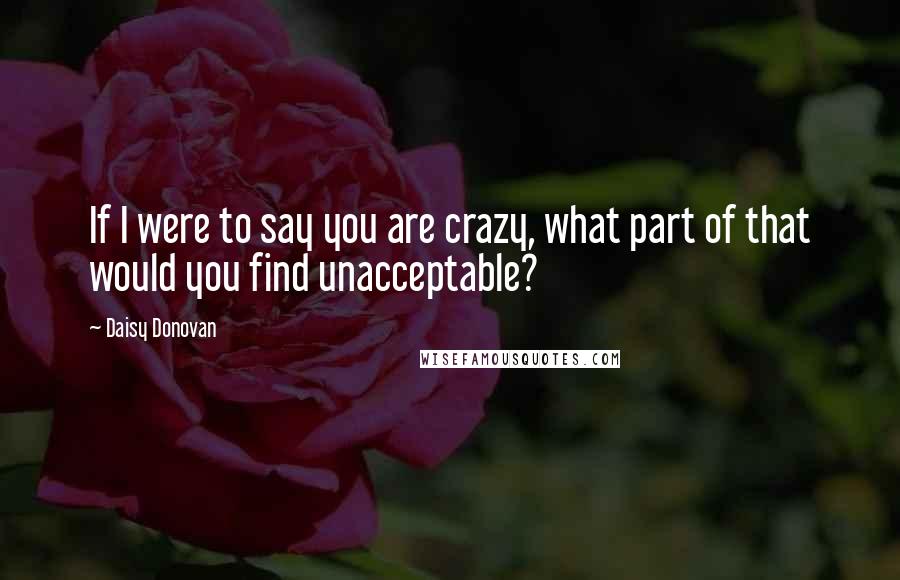 Daisy Donovan Quotes: If I were to say you are crazy, what part of that would you find unacceptable?