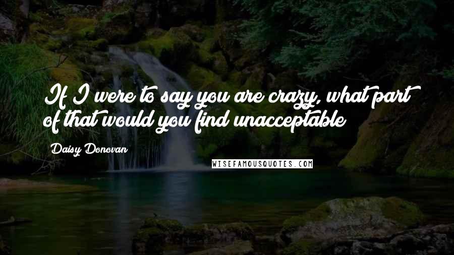 Daisy Donovan Quotes: If I were to say you are crazy, what part of that would you find unacceptable?