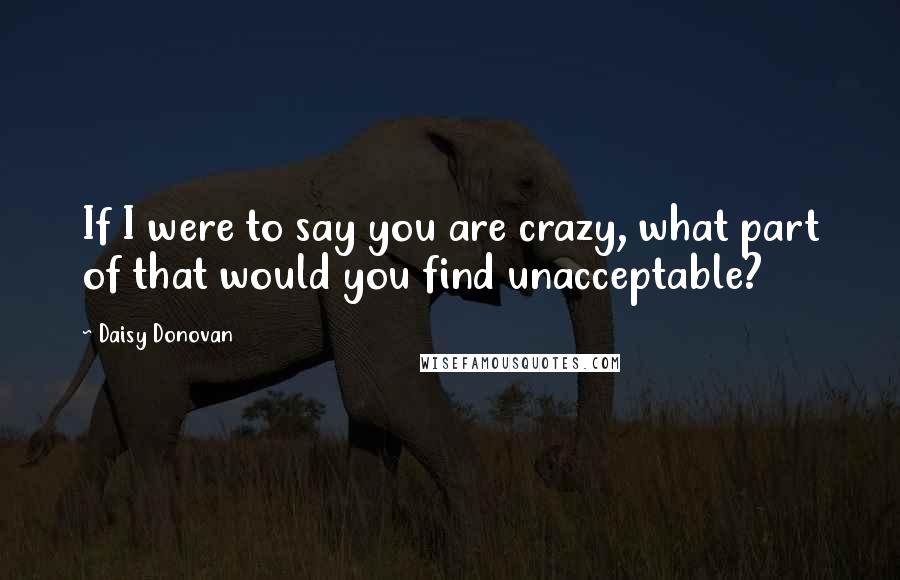 Daisy Donovan Quotes: If I were to say you are crazy, what part of that would you find unacceptable?