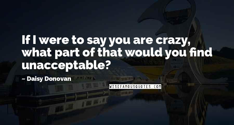 Daisy Donovan Quotes: If I were to say you are crazy, what part of that would you find unacceptable?
