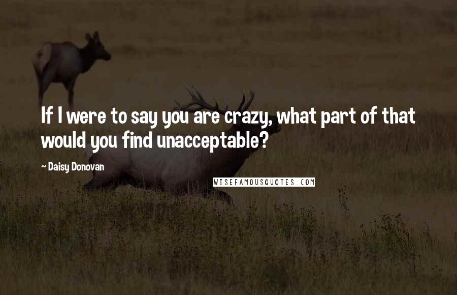 Daisy Donovan Quotes: If I were to say you are crazy, what part of that would you find unacceptable?