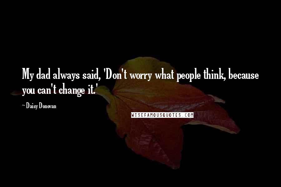 Daisy Donovan Quotes: My dad always said, 'Don't worry what people think, because you can't change it.'