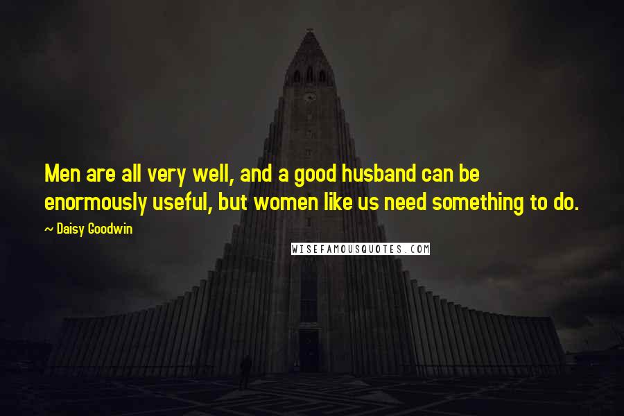 Daisy Goodwin Quotes: Men are all very well, and a good husband can be enormously useful, but women like us need something to do.