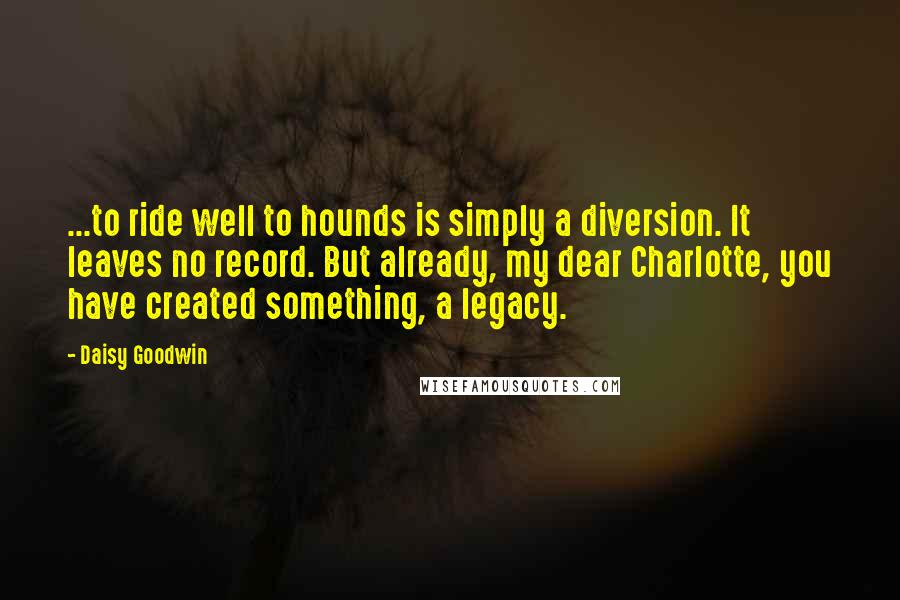 Daisy Goodwin Quotes: ...to ride well to hounds is simply a diversion. It leaves no record. But already, my dear Charlotte, you have created something, a legacy.