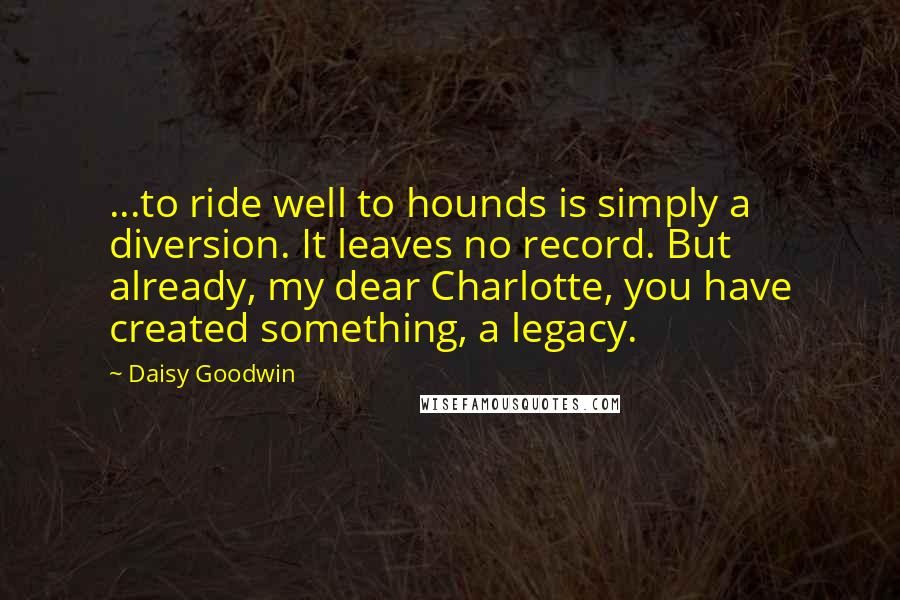 Daisy Goodwin Quotes: ...to ride well to hounds is simply a diversion. It leaves no record. But already, my dear Charlotte, you have created something, a legacy.