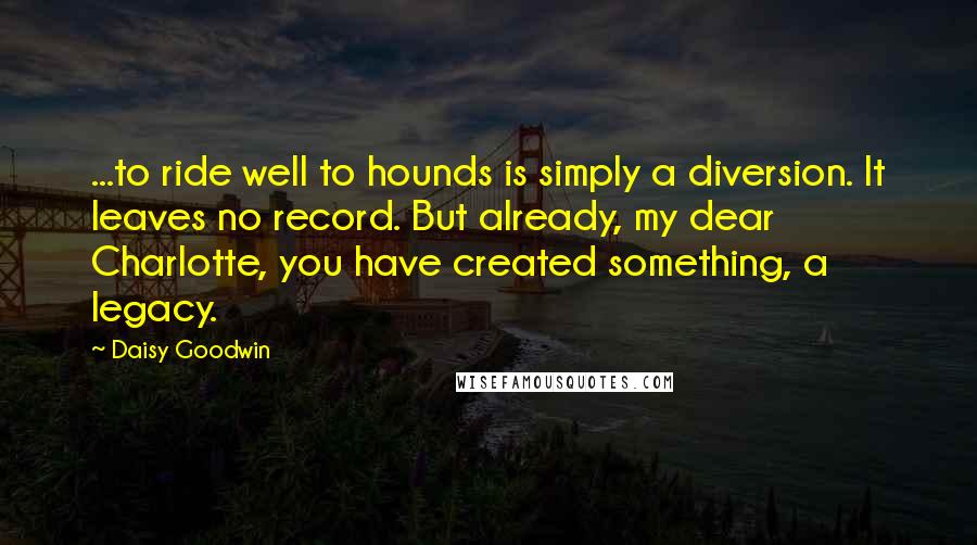 Daisy Goodwin Quotes: ...to ride well to hounds is simply a diversion. It leaves no record. But already, my dear Charlotte, you have created something, a legacy.