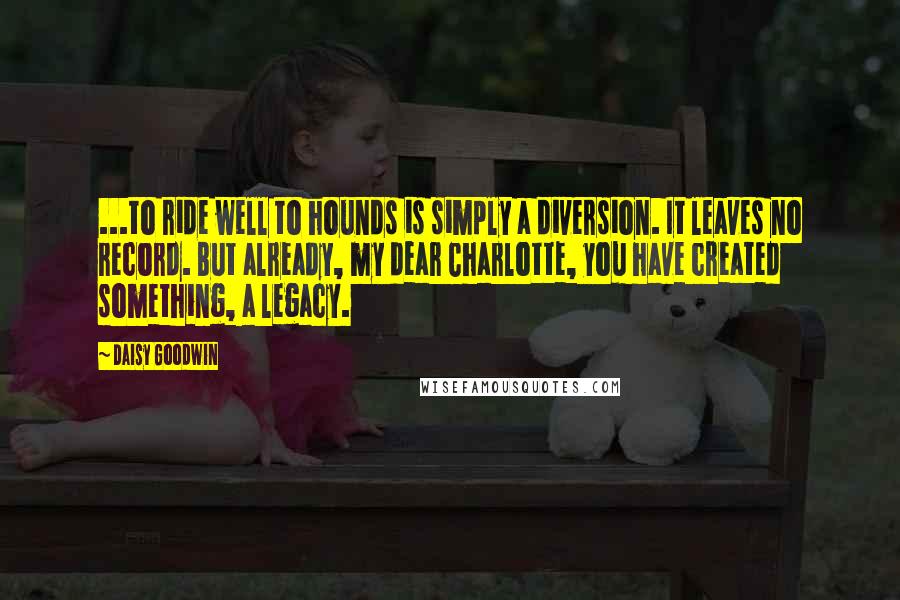 Daisy Goodwin Quotes: ...to ride well to hounds is simply a diversion. It leaves no record. But already, my dear Charlotte, you have created something, a legacy.