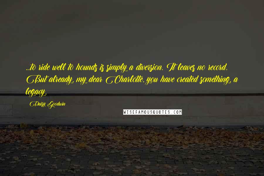 Daisy Goodwin Quotes: ...to ride well to hounds is simply a diversion. It leaves no record. But already, my dear Charlotte, you have created something, a legacy.