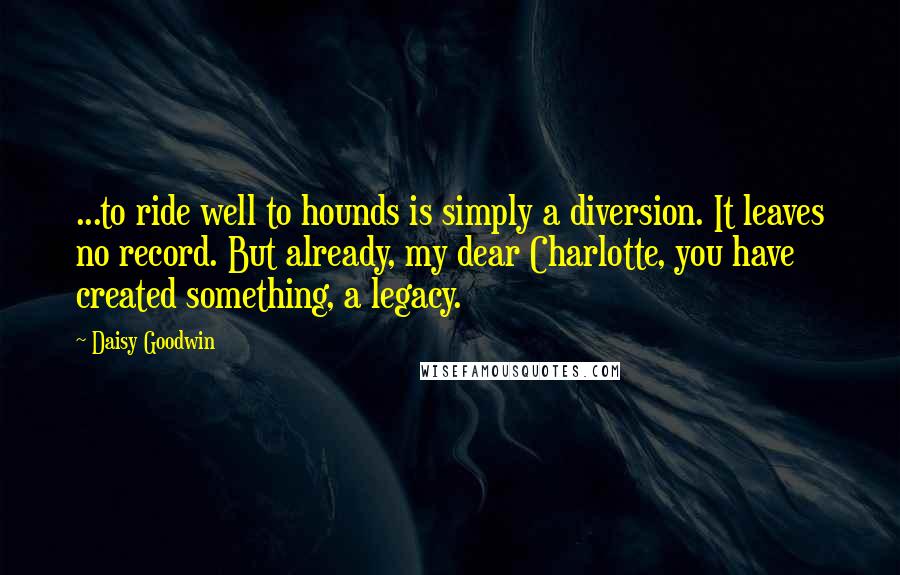 Daisy Goodwin Quotes: ...to ride well to hounds is simply a diversion. It leaves no record. But already, my dear Charlotte, you have created something, a legacy.