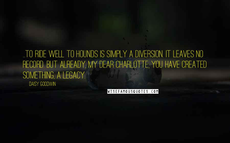 Daisy Goodwin Quotes: ...to ride well to hounds is simply a diversion. It leaves no record. But already, my dear Charlotte, you have created something, a legacy.