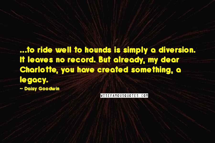 Daisy Goodwin Quotes: ...to ride well to hounds is simply a diversion. It leaves no record. But already, my dear Charlotte, you have created something, a legacy.