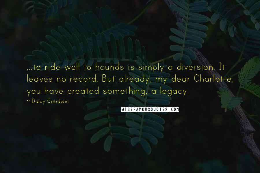 Daisy Goodwin Quotes: ...to ride well to hounds is simply a diversion. It leaves no record. But already, my dear Charlotte, you have created something, a legacy.