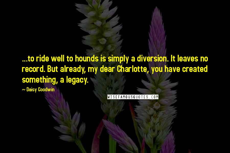 Daisy Goodwin Quotes: ...to ride well to hounds is simply a diversion. It leaves no record. But already, my dear Charlotte, you have created something, a legacy.