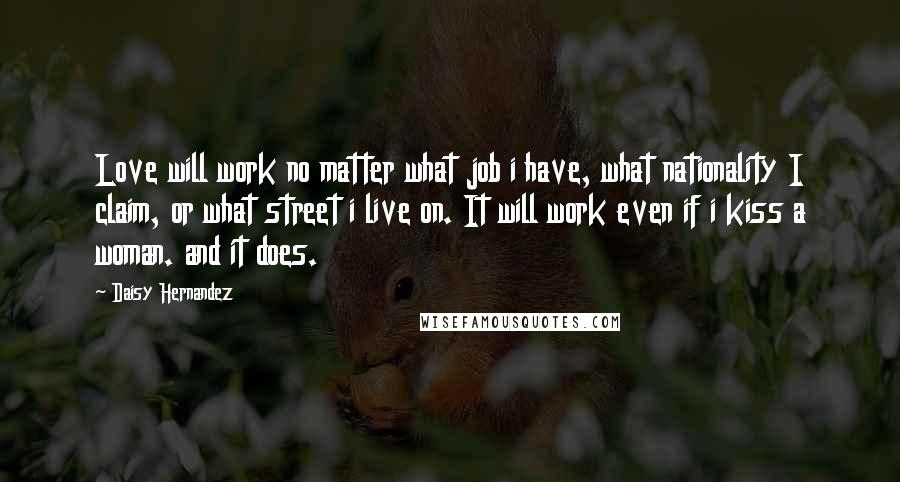 Daisy Hernandez Quotes: Love will work no matter what job i have, what nationality I claim, or what street i live on. It will work even if i kiss a woman. and it does.