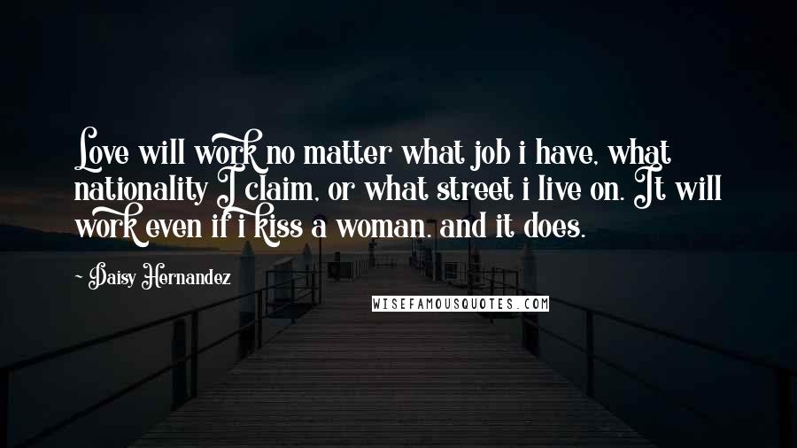 Daisy Hernandez Quotes: Love will work no matter what job i have, what nationality I claim, or what street i live on. It will work even if i kiss a woman. and it does.