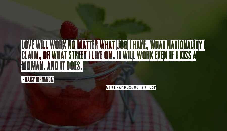 Daisy Hernandez Quotes: Love will work no matter what job i have, what nationality I claim, or what street i live on. It will work even if i kiss a woman. and it does.