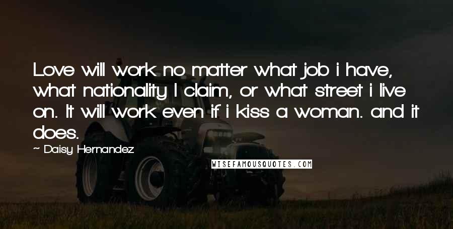 Daisy Hernandez Quotes: Love will work no matter what job i have, what nationality I claim, or what street i live on. It will work even if i kiss a woman. and it does.