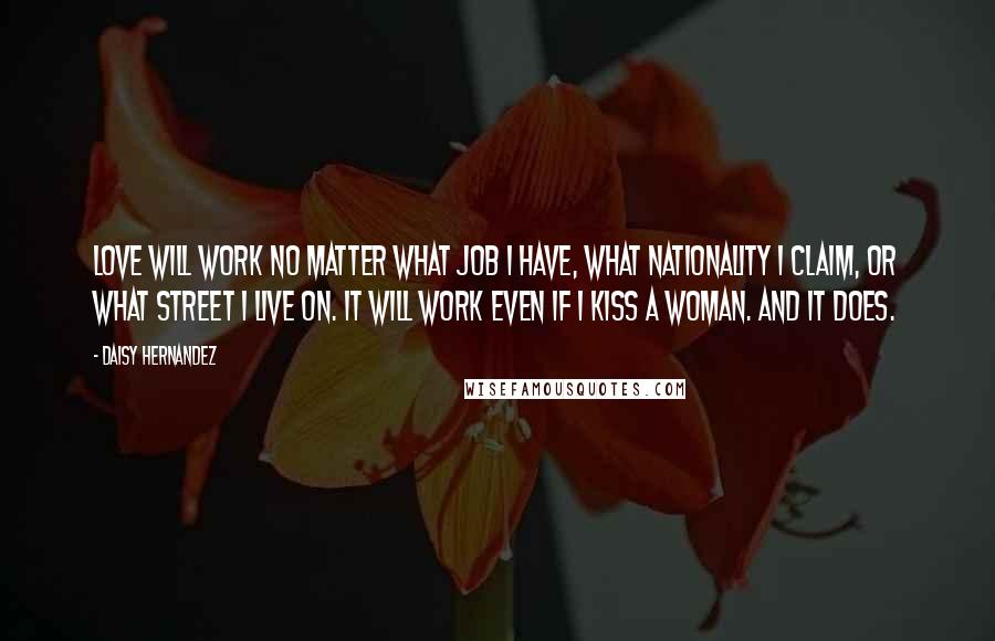 Daisy Hernandez Quotes: Love will work no matter what job i have, what nationality I claim, or what street i live on. It will work even if i kiss a woman. and it does.