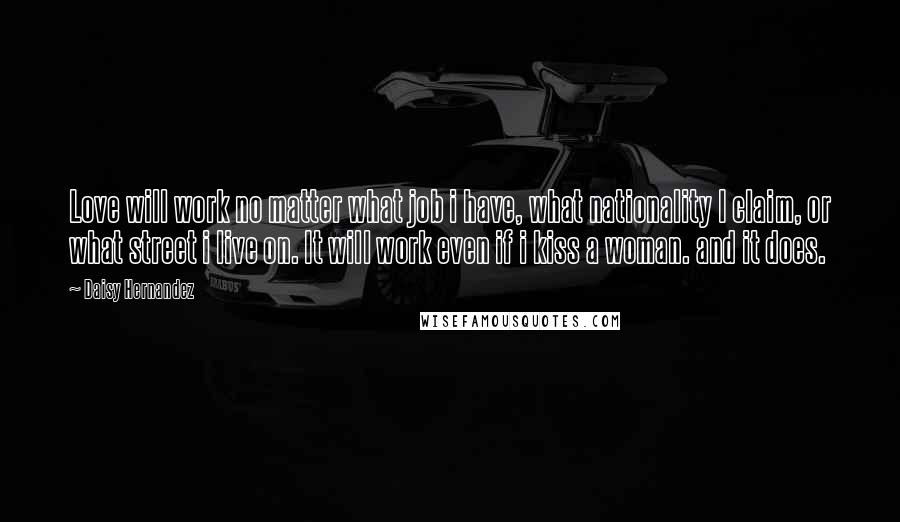 Daisy Hernandez Quotes: Love will work no matter what job i have, what nationality I claim, or what street i live on. It will work even if i kiss a woman. and it does.