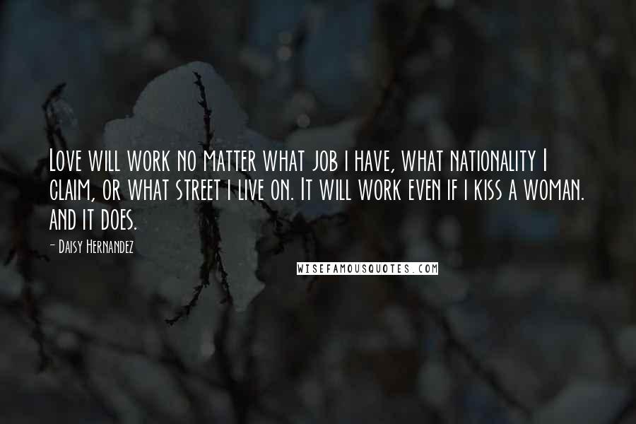 Daisy Hernandez Quotes: Love will work no matter what job i have, what nationality I claim, or what street i live on. It will work even if i kiss a woman. and it does.