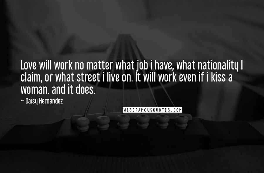 Daisy Hernandez Quotes: Love will work no matter what job i have, what nationality I claim, or what street i live on. It will work even if i kiss a woman. and it does.