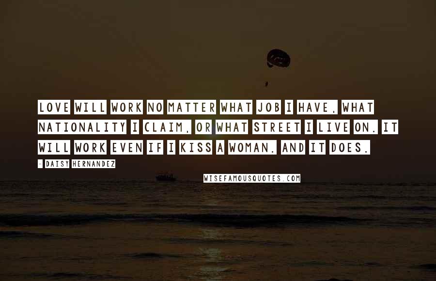 Daisy Hernandez Quotes: Love will work no matter what job i have, what nationality I claim, or what street i live on. It will work even if i kiss a woman. and it does.