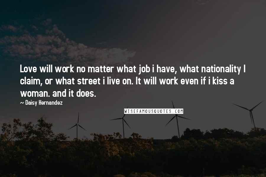 Daisy Hernandez Quotes: Love will work no matter what job i have, what nationality I claim, or what street i live on. It will work even if i kiss a woman. and it does.