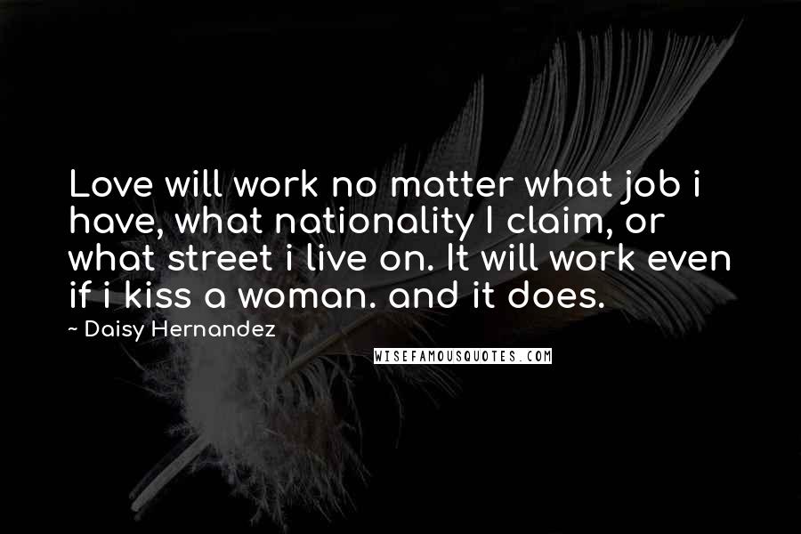 Daisy Hernandez Quotes: Love will work no matter what job i have, what nationality I claim, or what street i live on. It will work even if i kiss a woman. and it does.