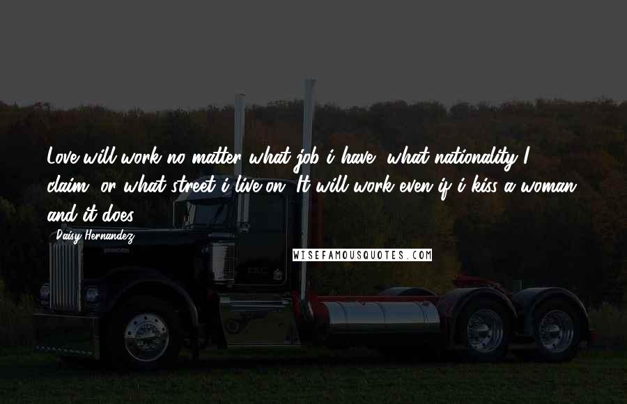 Daisy Hernandez Quotes: Love will work no matter what job i have, what nationality I claim, or what street i live on. It will work even if i kiss a woman. and it does.