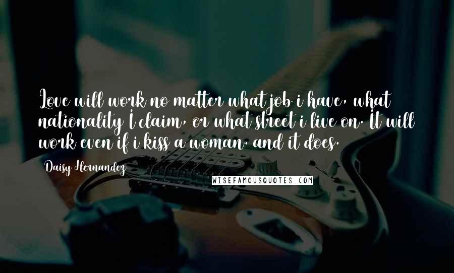 Daisy Hernandez Quotes: Love will work no matter what job i have, what nationality I claim, or what street i live on. It will work even if i kiss a woman. and it does.