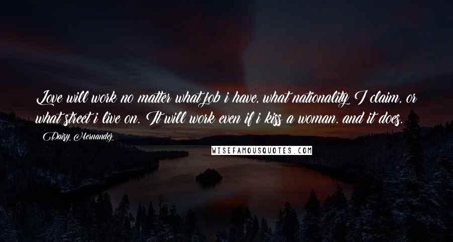 Daisy Hernandez Quotes: Love will work no matter what job i have, what nationality I claim, or what street i live on. It will work even if i kiss a woman. and it does.
