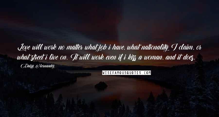 Daisy Hernandez Quotes: Love will work no matter what job i have, what nationality I claim, or what street i live on. It will work even if i kiss a woman. and it does.