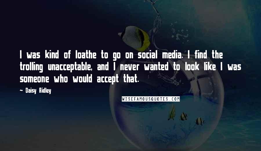 Daisy Ridley Quotes: I was kind of loathe to go on social media. I find the trolling unacceptable, and I never wanted to look like I was someone who would accept that.