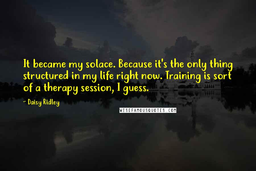 Daisy Ridley Quotes: It became my solace. Because it's the only thing structured in my life right now. Training is sort of a therapy session, I guess.