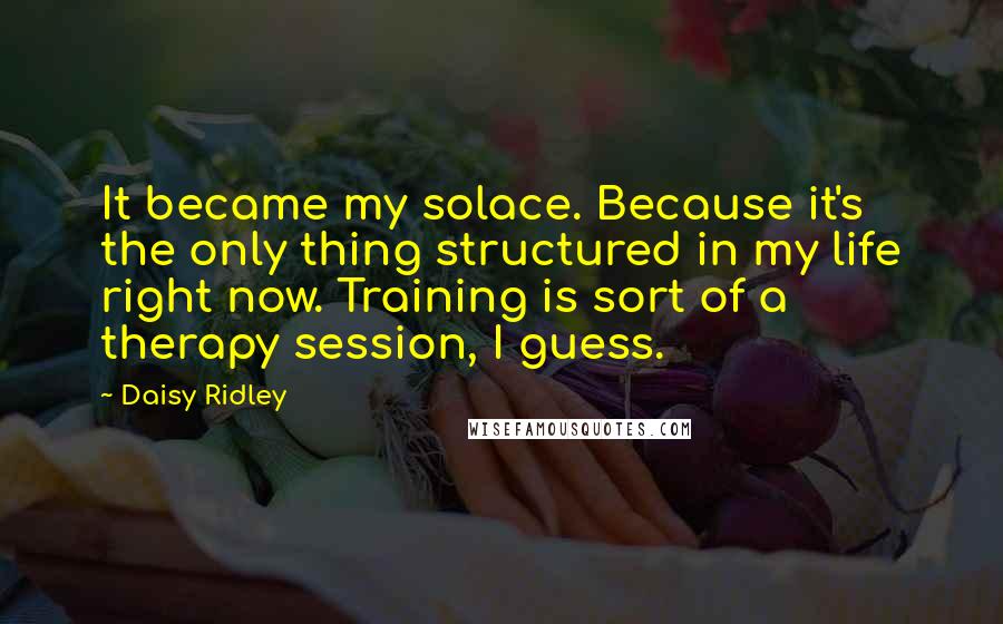 Daisy Ridley Quotes: It became my solace. Because it's the only thing structured in my life right now. Training is sort of a therapy session, I guess.