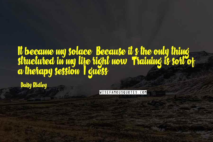 Daisy Ridley Quotes: It became my solace. Because it's the only thing structured in my life right now. Training is sort of a therapy session, I guess.