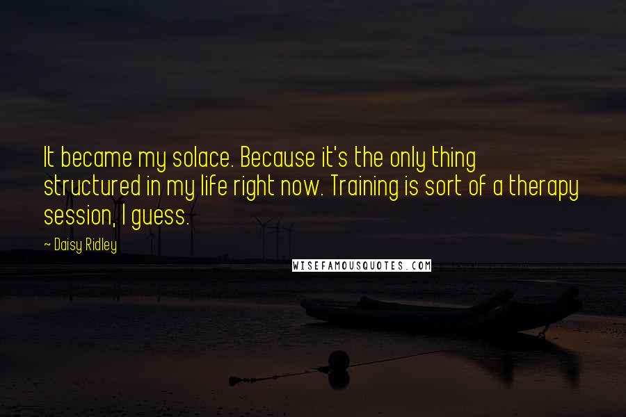 Daisy Ridley Quotes: It became my solace. Because it's the only thing structured in my life right now. Training is sort of a therapy session, I guess.